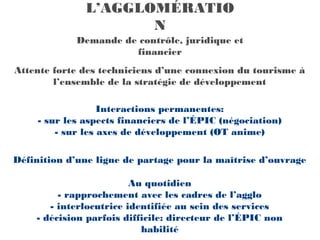 L’AGGLOMÉRATIO
                      N
             Demande de contrôle, juridique et
                       financier
Attente forte des techniciens d’une connexion du tourisme à
        l’ensemble de la stratégie de développement

                   Interactions permanentes:
     - sur les aspects financiers de l’ÉPIC (négociation)
         - sur les axes de développement (OT anime)

Définition d’une ligne de partage pour la maîtrise d’ouvrage

                         Au quotidien
         - rapprochement avec les cadres de l’agglo
       - interlocutrice identifiée au sein des services
    - décision parfois difficile: directeur de l’ÉPIC non
                           habilité
 