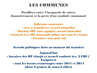 LES COMMUNES
         Tiraillées entre l’incapacité de suivre
  financièrement et la perte d’un symbole communal

                   Adhésion contrastée
          - rien à transférer: accord immédiat
      - Morlaix (OT sous équipé): accord immédiat
 - Littoral avec OT associatif: débat sur tous les fronts
                 - Carantec: non puis oui


    Accords politiques forts au moment du transfert
                       Aujourd’hui
- horaires des OT élargis et accueil conforté (ex. 2 CDI /
                        Locquirec)
    - tous les locaux réaménagés entre 2011 et 2014
             (dont 2 projets de nouvel office)
 