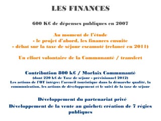 LES FINANCES
            600 K€ de dépenses publiques en 2007

                   Au moment de l’étude
          - le projet d’abord, les finances ensuite
 - débat sur la taxe de séjour escamoté (relancé en 2011)

    Un effort volontaire de la Communauté / transfert


        Contribution 800 k€ / Morlaix Communauté
            (dont 220 k€ de Taxe de séjour - prévisionnel 2012)
Les actions de l’OT intègre: l’accueil touristique dans la démarche qualité, la
communication, les actions de développement et le suivi de la taxe de séjour


          Développement du partenariat privé
Développement de la vente au guichet: création de 7 régies
                       publiques
 
