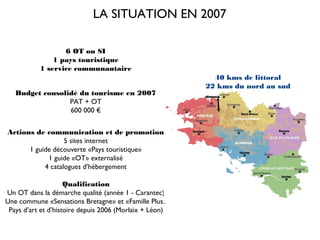 LA SITUATION EN 2007

                  6 OT ou SI
               1 pays touristique
           1 service communautaire
                                                           40 kms de littoral
                                                         22 kms du nord au sud
   Budget consolidé du tourisme en 2007
                 PAT + OT
                 600 000 €


Actions de communication et de promotion
                  5 sites internet
      1 guide découverte «Pays touristique»
            1 guide «OT» externalisé
           4 catalogues d’hébergement

                     Qualification
Un OT dans la démarche qualité (année 1 - Carantec)
Une commune «Sensations Bretagne» et «Famille Plus»
 Pays d’art et d’histoire depuis 2006 (Morlaix + Léon)
 