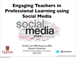 Engaging Teachers in
          Professional Learning using
                 Social Media




                           Chi Yan Lam, MEd, King Luu, MEd
                                  Queen’s University
                           OTF/OADE Social Media and Teacher Learning #otfoade
                                           February 4, 2012                                 @chiyanlam
                                           UOIT, Fac. of Ed.
                                                                                 http://danortegapr.ﬁles.wordpress.com/2011/11/tagcloud.png
Saturday, 4 February, 12                                                                                                                  1
 