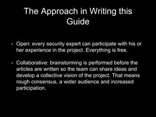 The Approach in Writing this
Guide
• Open: every security expert can participate with his or
her experience in the project. Everything is free.
• Collaborative: brainstorming is performed before the
articles are written so the team can share ideas and
develop a collective vision of the project. That means
rough consensus, a wider audience and increased
participation.
 