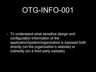 OTG-INFO-001
• To understand what sensitive design and
configuration information of the
application/system/organization is exposed both
directly (on the organization’s website) or
indirectly (on a third party website).
 