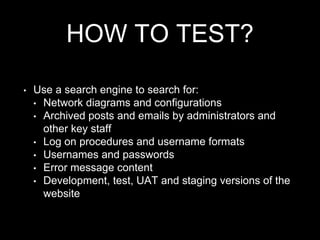 HOW TO TEST?
• Use a search engine to search for:
• Network diagrams and configurations
• Archived posts and emails by administrators and
other key staff
• Log on procedures and username formats
• Usernames and passwords
• Error message content
• Development, test, UAT and staging versions of the
website
 