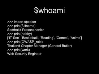 $whoami
>>> import speaker
>>> print(fullname)
Sedthakit Prasanphanich
>>> print(hobby)
[‘IT-Sec’, ‘Basketball’, ‘Reading’, ‘Games’, ‘Anime’]
>>> print(OWASP_role)
Thailand Chapter Manager (General Butler)
>>> print(work)
Web Security Engineer
 