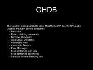 GHDB
The Google Hacking Database is list of useful search queries for Google.
Queries are put in several categories:
• Footholds
• Files containing usernames
• Sensitive Directories
• Web Server Detection
• Vulnerable Files
• Vulnerable Servers
• Error Messages
• Files containing juicy info
• Files containing passwords
• Sensitive Online Shopping Info
 