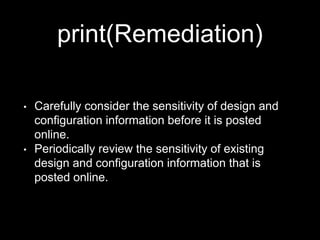 print(Remediation)
• Carefully consider the sensitivity of design and
configuration information before it is posted
online.
• Periodically review the sensitivity of existing
design and configuration information that is
posted online.
 