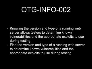 OTG-INFO-002
• Knowing the version and type of a running web
server allows testers to determine known
vulnerabilities and the appropriate exploits to use
during testing.
• Find the version and type of a running web server
to determine known vulnerabilities and the
appropriate exploits to use during testing
 