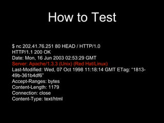 How to Test
$ nc 202.41.76.251 80 HEAD / HTTP/1.0
HTTP/1.1 200 OK
Date: Mon, 16 Jun 2003 02:53:29 GMT
Server: Apache/1.3.3 (Unix) (Red Hat/Linux)
Last-Modified: Wed, 07 Oct 1998 11:18:14 GMT ETag: “1813-
49b-361b4df6”
Accept-Ranges: bytes
Content-Length: 1179
Connection: close
Content-Type: text/html
 