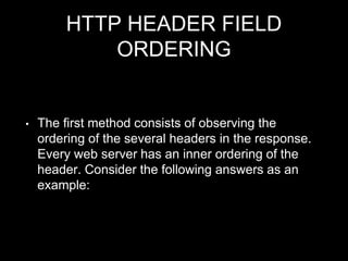 HTTP HEADER FIELD
ORDERING
• The first method consists of observing the
ordering of the several headers in the response.
Every web server has an inner ordering of the
header. Consider the following answers as an
example:
 