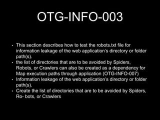 OTG-INFO-003
• This section describes how to test the robots.txt file for
information leakage of the web application’s directory or folder
path(s).
• the list of directories that are to be avoided by Spiders,
Robots, or Crawlers can also be created as a dependency for
Map execution paths through application (OTG-INFO-007)
• Information leakage of the web application’s directory or folder
path(s).
• Create the list of directories that are to be avoided by Spiders,
Ro- bots, or Crawlers
 