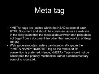 Meta tag
• <META> tags are located within the HEAD section of each
HTML Document and should be consistent across a web site
in the likely event that the robot/spider/crawler start point does
not begin from a document link other than webroot i.e. a “deep
link”[5].
• Web spiders/robots/crawlers can intentionally ignore the
“<META NAME=”ROBOTS”” tag as the robots.txt file
convention is preferred. Hence, <META> Tags should not be
considered the primary mechanism, rather a complementary
control to robots.txt.
 