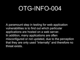 OTG-INFO-004
A paramount step in testing for web application
vulnerabilities is to find out which particular
applications are hosted on a web server.
In addition, many applications are often
misconfigured or not updated, due to the perception
that they are only used “internally” and therefore no
threat exists.
 