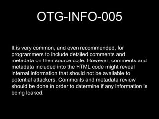 OTG-INFO-005
It is very common, and even recommended, for
programmers to include detailed comments and
metadata on their source code. However, comments and
metadata included into the HTML code might reveal
internal information that should not be available to
potential attackers. Comments and metadata review
should be done in order to determine if any information is
being leaked.
 