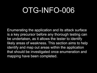 OTG-INFO-006
Enumerating the application and its attack surface
is a key precursor before any thorough testing can
be undertaken, as it allows the tester to identify
likely areas of weakness. This section aims to help
identify and map out areas within the application
that should be investigated once enumeration and
mapping have been completed.
 