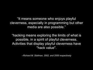 –Richard M. Stallman, 2002, and 2000 respectively
“It means someone who enjoys playful
cleverness, especially in programming but other
media are also possible.”
“hacking means exploring the limits of what is
possible, in a spirit of playful cleverness.
Activities that display playful cleverness have
"hack value".
 