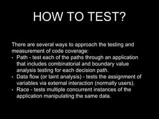HOW TO TEST?
There are several ways to approach the testing and
measurement of code coverage:
• Path - test each of the paths through an application
that includes combinatorial and boundary value
analysis testing for each decision path.
• Data flow (or taint analysis) - tests the assignment of
variables via external interaction (normally users).
• Race - tests multiple concurrent instances of the
application manipulating the same data.
 