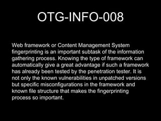 OTG-INFO-008
Web framework or Content Management System
fingerprinting is an important subtask of the information
gathering process. Knowing the type of framework can
automatically give a great advantage if such a framework
has already been tested by the penetration tester. It is
not only the known vulnerabilities in unpatched versions
but specific misconfigurations in the framework and
known file structure that makes the fingerprinting
process so important.
 