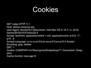 Cookies
GET /cake HTTP /1.1
Host: defcon-moscow.org
User-Agent: Mozilla75.0 |Macintosh; Intel Mac OS X 10.7; rv: 22.0)
Gecko/20100101Firefox/22.0
Accept: text/html, application/xhtml + xml, application/xml; q=0.9, */*;
q=0 , 8
Accept-Language: ru-ru,ru;q=0.8,en-us;q=0.5,en;q=0.3 Accept -
Encoding: gzip, deflate
DNT: 1
Cookie: CAKEPHP=rm72kprivgmau5fmjdesbuqi71; Connection: Keep-
alive
Cache-Control: max-age=0
 