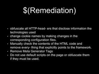 $(Remediation)
• obfuscate all HTTP-head- ers that disclose information the
technologies used
• change cookie names by making changes in the
corresponding configuration files.
• Manually check the contents of the HTML code and
remove every- thing that explicitly points to the framework.
• Remove Meta Generator Tags
• Do not use default scripts on the page or obfuscate them
if they must be used.
 