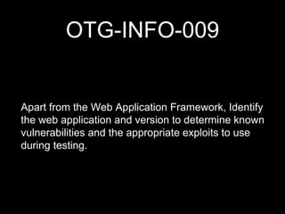 OTG-INFO-009
Apart from the Web Application Framework, Identify
the web application and version to determine known
vulnerabilities and the appropriate exploits to use
during testing.
 