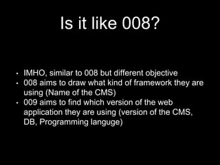 Is it like 008?
• IMHO, similar to 008 but different objective
• 008 aims to draw what kind of framework they are
using (Name of the CMS)
• 009 aims to find which version of the web
application they are using (version of the CMS,
DB, Programming languge)
 
