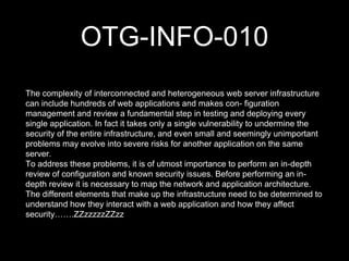 OTG-INFO-010
The complexity of interconnected and heterogeneous web server infrastructure
can include hundreds of web applications and makes con- figuration
management and review a fundamental step in testing and deploying every
single application. In fact it takes only a single vulnerability to undermine the
security of the entire infrastructure, and even small and seemingly unimportant
problems may evolve into severe risks for another application on the same
server.
To address these problems, it is of utmost importance to perform an in-depth
review of configuration and known security issues. Before performing an in-
depth review it is necessary to map the network and application architecture.
The different elements that make up the infrastructure need to be determined to
understand how they interact with a web application and how they affect
security…….ZZzzzzzZZzz
 