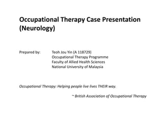 Occupational Therapy Case Presentation (Neurology) Prepared by: 	Teoh Jou Yin (A 118729) 		Occupational Therapy Programme 		Faculty of Allied Health Sciences 		National University of Malaysia Occupational Therapy: Helping people live lives THEIR way. ~ British Association of Occupational Therapy 