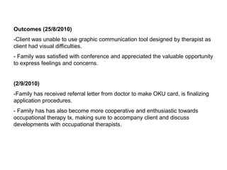 Outcomes (25/8/2010)Client was unable to use graphic communication tool designed by therapist as client had visual difficulties.