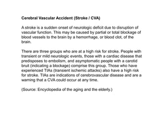Cerebral Vascular Accident (Stroke / CVA)A stroke is a sudden onset of neurologic deficit due to disruption of vascular function. This may be caused by partial or total blockage of blood vessels to the brain by a hemorrhage, or blood clot, of the brain.There are three groups who are at a high risk for stroke. People with transient or mild neurologic events, those with a cardiac disease that predisposes to embolism, and asymptomatic people with a carotid bruit (indicating a blockage) comprise this group. Those who have experienced TIAs (transient ischemic attacks) also have a high risk for stroke. TIAs are indications of cerebrovascular disease and are a warning that a CVA could occur at any time.(Source: Encyclopedia of the aging and the elderly.)