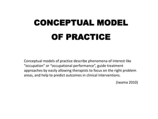 CONCEPTUAL MODELOF PRACTICEConceptual models of practice describe phenomena of interest like “occupation” or “occupational performance”, guide treatment approaches by easily allowing therapists to focus on the right problem areas, and help to predict outcomes in clinical interventions.(Iwama 2010)