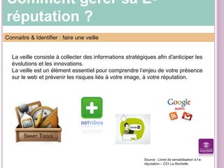 Comment gérer sa E-
réputation ?
Connaitre & Identifier : faire une veille
La veille consiste à collecter des informations stratégiques afin d'anticiper les
évolutions et les innovations.
La veille est un élément essentiel pour comprendre l’enjeu de votre présence
sur le web et prévenir les risques liés à votre image, à votre réputation.
Source : Livret de sensibilisation à l’e-
réputation – CCI La Rochelle
 