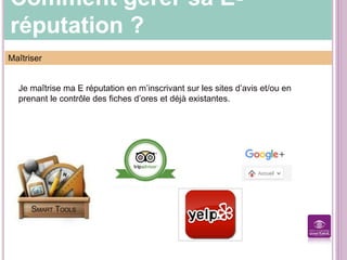 Comment gérer sa E-
réputation ?
Maîtriser
Je maîtrise ma E réputation en m’inscrivant sur les sites d’avis et/ou en
prenant le contrôle des fiches d’ores et déjà existantes.
 