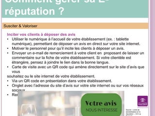 Comment gérer sa E-
réputation ?
Susciter & Valoriser
Inciter vos clients à déposer des avis
• Utiliser le numérique à l’accueil de votre établissement (ex. : tablette
numérique), permettant de déposer un avis en direct sur votre site internet.
• Motiver le personnel pour qu’il incite les clients à déposer un avis.
• Envoyer un e-mail de remerciement à votre client en proposant de laisser un
commentaire sur la fiche de votre établissement. Si votre clientèle est
étrangère, pensez à joindre le lien dans la bonne langue.
• Carte de visite avec un QR code qui amène directement sur le site d’avis que
vous
souhaitez ou le site internet de votre établissement.
• Via un QR code en présentation dans votre établissement.
• Onglet avec l’adresse du site d’avis sur votre site internet ou sur vos réseaux
sociaux.
• Remettre une facture en invitant à laisser un avis.
Source : Livret de
sensibilisation à l’e-
réputation – CCI La
 