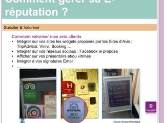 Comment gérer sa E-
réputation ?
Susciter & Valoriser
Comment valoriser mes avis clients
• Intégrer sur vos sites les widgets proposés par les Sites d’Avis :
TripAdvisor, Vinivi, Booking …
• Intégrer sur vos réseaux sociaux : Facebook le propose
• Afficher sur vos présentoirs et/ou vitrines
• Intégrer à vos signatures Email
• …
 
