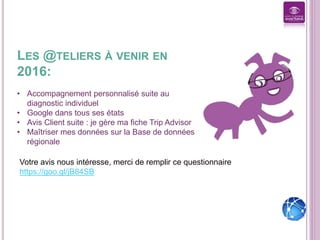 LES @TELIERS À VENIR EN
2016:
• Accompagnement personnalisé suite au
diagnostic individuel
• Google dans tous ses états
• Avis Client suite : je gère ma fiche Trip Advisor
• Maîtriser mes données sur la Base de données
régionale
Votre avis nous intéresse, merci de remplir ce questionnaire
https://goo.gl/jB84SB
 