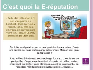 C’est quoi la E-réputation
Contrôler sa réputation : on ne peut pas interdire aux autres d’avoir
une opinion sur nous et d’en parler autour d’eux. Mais on peut gérer
sa réputation !
Avec le Web 2.0 (réseaux sociaux, blogs, forums…), tout le monde
peut publier n’importe quoi en citant n’importe qui : si les paroles
s’envolent, les écrits, vidéos et images restent, se dupliquent et se
répandent mondialement en quelques jours… heures…
 