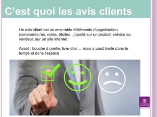 C’est quoi les avis clients
Un avis client est un ensemble d’éléments d’appréciation
(commentaires, notes, étoiles…) porté sur un produit, service ou
vendeur, sur un site internet
Avant : bouche à oreille, livre d’or … mais impact limité dans le
temps et dans l’espace
 