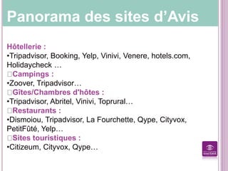 Panorama des sites d’Avis
Hôtellerie :
•Tripadvisor, Booking, Yelp, Vinivi, Venere, hotels.com,
Holidaycheck …
Campings :
•Zoover, Tripadvisor…
Gîtes/Chambres d'hôtes :
•Tripadvisor, Abritel, Vinivi, Toprural…
Restaurants :
•Dismoiou, Tripadvisor, La Fourchette, Qype, Cityvox,
PetitFûté, Yelp…
Sites touristiques :
•Citizeum, Cityvox, Qype…
 