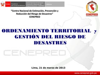 “Centro Nacional de Estimación, Prevención y
      Reducción del Riesgo de Desastres”
                   CENEPRED




ORDENAMIENTO TERRITORIAL y
   GESTIÓN DEL RIESGO DE
         DESASTRES



                     Lima, 21 de marzo de 2013
 