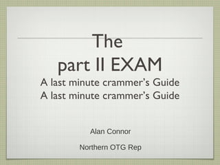 The
part II EXAM
A last minute crammer’s Guide
A last minute crammer’s Guide
Alan Connor
Northern OTG Rep

 