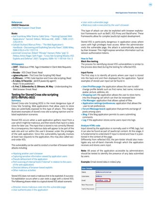 102
References
OWASP Resources
• XSS Filter Evasion Cheat Sheet
Books
• Joel Scambray, Mike Shema, Caleb Sima - “Hacking Exposed Web
Applications”, Second Edition, McGraw-Hill, 2006 - ISBN 0-07-
226229-0
• Dafydd Stuttard, Marcus Pinto - “The Web Application’s
Handbook-DiscoveringandExploitingSecurityFlaws”,2008,Wiley,
ISBN 978-0-470-17077-9
• Jeremiah Grossman, Robert “RSnake” Hansen, Petko “pdp” D.
Petkov, Anton Rager, Seth Fogie - “Cross Site Scripting Attacks: XSS
Exploits and Defense”, 2007, Syngress, ISBN-10: 1-59749-154-3
Whitepapers
• CERT - Malicious HTML Tags Embedded in Client Web Requests:
Read
• Rsnake - XSS Cheat Sheet: Read
• cgisecurity.com - The Cross Site Scripting FAQ: Read
• G.Ollmann - HTML Code Injection and Cross-site scripting: Read
• A. Calvo, D.Tiscornia - alert(‘A javascritp agent’):
Read ( To be published )
• S. Frei, T. Dübendorfer, G. Ollmann, M. May - Understanding the
Web browser threat: Read
Testing for Stored Cross site scripting
(OTG-INPVAL-002)
Summary
Stored Cross-site Scripting (XSS) is the most dangerous type of
Cross Site Scripting. Web applications that allow users to store
data are potentially exposed to this type of attack. This chapter
illustrates examples of stored cross site scripting injection and re-
lated exploitation scenarios.
Stored XSS occurs when a web application gathers input from a
user which might be malicious, and then stores that input in a data
store for later use. The input that is stored is not correctly filtered.
As a consequence, the malicious data will appear to be part of the
web site and run within the user’s browser under the privileges
of the web application. Since this vulnerability typically involves
at least two requests to the application, this may also called sec-
ond-order XSS.
This vulnerability can be used to conduct a number of browser-based
attacks including:
• Hijacking another user’s browser
• Capturing sensitive information viewed by application users
• Pseudo defacement of the application
• Port scanning of internal hosts (“internal” in relation to the users
of the web application)
• Directed delivery of browser-based exploits
• Other malicious activities
Stored XSS does not need a malicious link to be exploited. A success-
ful exploitation occurs when a user visits a page with a stored XSS.
The following phases relate to a typical stored XSS attack scenario:
• Attacker stores malicious code into the vulnerable page
• User authenticates in the application
• User visits vulnerable page
• Malicious code is executed by the user’s browser
This type of attack can also be exploited with browser exploita-
tion frameworks such as BeEF, XSS Proxy and Backframe. These
frameworks allow for complex JavaScript exploit development.
Stored XSS is particularly dangerous in application areas where
users with high privileges have access. When the administrator
visits the vulnerable page, the attack is automatically executed
by their browser. This might expose sensitive information such as
session authorization tokens.
How to Test
Black Box testing
The process for identifying stored XSS vulnerabilities is similar to
the process described during the testing for reflected XSS.
Input Forms
The first step is to identify all points where user input is stored
into the back-end and then displayed by the application. Typical
examples of stored user input can be found in:
• User/Profiles page: the application allows the user to edit/
change profile details such as first name, last name, nickname,
avatar, picture, address, etc.
• Shopping cart: the application allows the user to store items
into the shopping cart which can then be reviewed later
• File Manager: application that allows upload of files
• Application settings/preferences: application that allows the
user to set preferences
• Forum/Message board: application that permits exchange of
posts among users
• Blog: if the blog application permits to users submitting
comments
• Log: if the application stores some users input into logs.
Analyze HTML code
Input stored by the application is normally used in HTML tags, but
it can also be found as part of JavaScript content. At this stage, it
is fundamental to understand if input is stored and how it is posi-
tioned in the context of the page.
Differently from reflected XSS, the pen-tester should also inves-
tigate any out-of-band channels through which the application
receives and stores users input.
Note: All areas of the application accessible by administrators
should be tested to identify the presence of any data submitted
by users.
Example: Email stored data in index2.php
Web Application Penetration Testing
 