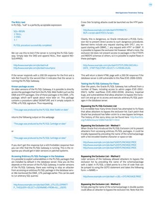 116
The NULL test
In PL/SQL, “null” is a perfectly acceptable expression:
We can use this to test if the server is running the PL/SQL Gate-
way. Simply take the DAD and append NULL, then append NO-
SUCHPROC:
If the server responds with a 200 OK response for the first and a
404 Not Found for the second then it indicates that the server is
running the PL/SQL Gateway.
Known package access
On older versions of the PL/SQL Gateway, it is possible to directly
access the packages that form the PL/SQL Web Toolkit such as the
OWA and HTP packages. One of these packages is the OWA_UTIL
package, which we’ll speak about more later on. This package
contains a procedure called SIGNATURE and it simply outputs in
HTML a PL/SQL signature. Thus requesting
returns the following output on the webpage
or
If you don’t get this response but a 403 Forbidden response then
you can infer that the PL/SQL Gateway is running. This is the re-
sponse you should get in later versions or patched systems.
Accessing Arbitrary PL/SQL Packages in the Database
It is possible to exploit vulnerabilities in the PL/SQL packages that
are installed by default in the database server. How you do this
depends on the version of the PL/SQL Gateway. In earlier versions
of the PL/SQL Gateway, there was nothing to stop an attacker
from accessing an arbitrary PL/SQL package in the database serv-
er. We mentioned the OWA_UTIL package earlier. This can be used
to run arbitrary SQL queries:
Cross Site Scripting attacks could be launched via the HTP pack-
age:
Clearly, this is dangerous, so Oracle introduced a PLSQL Exclu-
sion list to prevent direct access to such dangerous procedures.
Banned items include any request starting with SYS.*, any re-
quest starting with DBMS_*, any request with HTP.* or OWA*. It
is possible to bypass the exclusion list however. What’s more, the
exclusion list does not prevent access to packages in the CTXSYS
and MDSYS schemas or others, so it is possible to exploit flaws in
these packages:
This will return a blank HTML page with a 200 OK response if the
database server is still vulnerable to this flaw (CVE-2006-0265)
Testing the PL/SQL Gateway For Flaws
Over the years, the Oracle PL/SQL Gateway has suffered from a
number of flaws, including access to admin pages (CVE-2002-
0561), buffer overflows (CVE-2002-0559), directory traversal
bugs, and vulnerabilities that allow attackers to bypass the Exclu-
sion List and go on to access and execute arbitrary PL/SQL pack-
ages in the database server.
Bypassing the PL/SQL Exclusion List
It is incredible how many times Oracle has attempted to fix flaws
that allow attackers to bypass the exclusion list. Each patch that
Oracle has produced has fallen victim to a new bypass technique.
The history of this sorry story can be found here: http://seclists.
org/fulldisclosure/2006/Feb/0011.html
Bypassing the Exclusion List - Method 1
When Oracle first introduced the PL/SQL Exclusion List to prevent
attackers from accessing arbitrary PL/SQL packages, it could be
trivially bypassed by preceding the name of the schema/package
with a hex encoded newline character or space or tab:
Bypassing the Exclusion List - Method 2
Later versions of the Gateway allowed attackers to bypass the
exclusion list by preceding the name of the schema/package
with a label. In PL/SQL a label points to a line of code that can
be jumped to using the GOTO statement and takes the following
form: <<NAME>>
Bypassing the Exclusion List - Method 3
Simply placing the name of the schema/package in double quotes
could allow an attacker to bypass the exclusion list. Note that this
Web Application Penetration Testing
SQL> BEGIN
2 NULL;
3 END;
4 /
PL/SQL procedure successfully completed.
http://www.example.com/pls/dad/null
http://www.example.com/pls/dad/nosuchproc
http://www.example.com/pls/dad/<<LBL>>SYS.PACKAGE.PROC
“This page was produced by the PL/SQL Web Toolkit on date”
“This page was produced by the PL/SQL Cartridge on date”
“This page was produced by the PL/SQL Cartridge on date”
http://www.example.com/pls/dad/HTP.PRINT?C-
BUF=<script>alert(‘XSS’)</script>
http://www.example.com/pls/dad/CXTSYS.DRILOAD.VALI-
DATE_STMT?SQLSTMT=SELECT+1+FROM+DUAL
http://www.example.com/pls/dad/%0ASYS.PACKAGE.PROC
http://www.example.com/pls/dad/%20SYS.PACKAGE.PROC
http://www.example.com/pls/dad/%09SYS.PACKAGE.PROC
http://www.example.com/pls/dad/OWA_UTIL.CELLSPRINT?
P_THEQUERY=SELECT+USERNAME+FROM+ALL_USERS
 