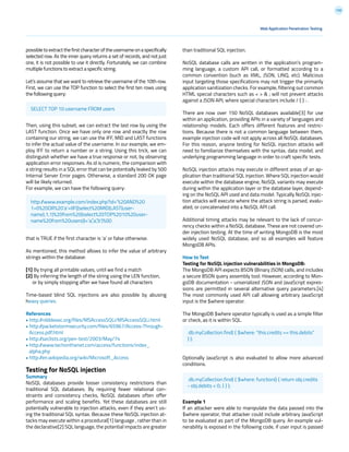 130
than traditional SQL injection.
NoSQL database calls are written in the application’s program-
ming language, a custom API call, or formatted according to a
common convention (such as XML, JSON, LINQ, etc). Malicious
input targeting those specifications may not trigger the primarily
application sanitization checks. For example, filtering out common
HTML special characters such as < > & ; will not prevent attacks
against a JSON API, where special characters include / { } : .
There are now over 150 NoSQL databases available[3] for use
within an application, providing APIs in a variety of languages and
relationship models. Each offers different features and restric-
tions. Because there is not a common language between them,
example injection code will not apply across all NoSQL databases.
For this reason, anyone testing for NoSQL injection attacks will
need to familiarize themselves with the syntax, data model, and
underlying programming language in order to craft specific tests.
NoSQL injection attacks may execute in different areas of an ap-
plication than traditional SQL injection. Where SQL injection would
execute within the database engine, NoSQL variants may execute
during within the application layer or the database layer, depend-
ing on the NoSQL API used and data model. Typically NoSQL injec-
tion attacks will execute where the attack string is parsed, evalu-
ated, or concatenated into a NoSQL API call.
Additional timing attacks may be relevant to the lack of concur-
rency checks within a NoSQL database. These are not covered un-
der injection testing. At the time of writing MongoDB is the most
widely used NoSQL database, and so all examples will feature
MongoDB APIs.
How to Test
Testing for NoSQL injection vulnerabilities in MongoDB:
The MongoDB API expects BSON (Binary JSON) calls, and includes
a secure BSON query assembly tool. However, according to Mon-
goDB documentation - unserialized JSON and JavaScript expres-
sions are permitted in several alternative query parameters.[4]
The most commonly used API call allowing arbitrary JavaScript
input is the $where operator.
The MongoDB $where operator typically is used as a simple filter
or check, as it is within SQL.
Optionally JavaScript is also evaluated to allow more advanced
conditions.
Example 1
If an attacker were able to manipulate the data passed into the
$where operator, that attacker could include arbitrary JavaScript
to be evaluated as part of the MongoDB query. An example vul-
nerability is exposed in the following code, if user input is passed
possible to extract the first character of the username on a specifically
selected row. As the inner query returns a set of records, and not just
one, it is not possible to use it directly. Fortunately, we can combine
multiple functions to extract a specific string.
Let’s assume that we want to retrieve the username of the 10th row.
First, we can use the TOP function to select the first ten rows using
the following query:
Then, using this subset, we can extract the last row by using the
LAST function. Once we have only one row and exactly the row
containing our string, we can use the IFF, MID and LAST functions
to infer the actual value of the username. In our example, we em-
ploy IFF to return a number or a string. Using this trick, we can
distinguish whether we have a true response or not, by observing
application error responses. As id is numeric, the comparison with
a string results in a SQL error that can be potentially leaked by 500
Internal Server Error pages. Otherwise, a standard 200 OK page
will be likely returned.
For example, we can have the following query:
that is TRUE if the first character is ‘a’ or false otherwise.
As mentioned, this method allows to infer the value of arbitrary
strings within the database:
[1] By trying all printable values, until we find a match
[2] By inferring the length of the string using the LEN function,
or by simply stopping after we have found all characters
Time-based blind SQL injections are also possible by abusing
heavy queries.
References
• http://nibblesec.org/files/MSAccessSQLi/MSAccessSQLi.html
• http://packetstormsecurity.com/files/65967/Access-Through-
Access.pdf.html
• http://seclists.org/pen-test/2003/May/74
• http://www.techonthenet.com/access/functions/index_
alpha.php
• http://en.wikipedia.org/wiki/Microsoft_Access
Testing for NoSQL injection
Summary
NoSQL databases provide looser consistency restrictions than
traditional SQL databases. By requiring fewer relational con-
straints and consistency checks, NoSQL databases often offer
performance and scaling benefits. Yet these databases are still
potentially vulnerable to injection attacks, even if they aren’t us-
ing the traditional SQL syntax. Because these NoSQL injection at-
tacks may execute within a procedural[1] language , rather than in
the declarative[2] SQL language, the potential impacts are greater
Web Application Penetration Testing
SELECT TOP 10 username FROM users
db.myCollection.find( { $where: “this.credits == this.debits”
} );
db.myCollection.find( { $where: function() { return obj.credits
- obj.debits < 0; } } );
http://www.example.com/index.php?id=’%20AND%20
1=0%20OR%20’a’=IIF((select%20MID(LAST(user-
name),1,1)%20from%20(select%20TOP%2010%20user-
name%20from%20users))=’a’,’a’,’b’)%00
 