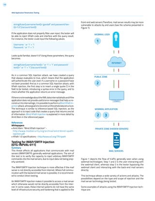 139
front-end web servers.Therefore, mail server results may be more
vulnerable to attacks by end users (see the scheme presented in
Figure 1).
If the application does not properly filter user input, the tester will
be able to inject XPath code and interfere with the query result.
For instance, the tester could input the following values:
Looks quite familiar, doesn’t it? Using these parameters, the query
becomes:
As in a common SQL Injection attack, we have created a query
that always evaluates to true, which means that the application
will authenticate the user even if a username or a password have
not been provided. And as in a common SQL Injection attack, with
XPath injection, the first step is to insert a single quote (‘) in the
field to be tested, introducing a syntax error in the query, and to
check whether the application returns an error message.
IfthereisnoknowledgeabouttheXMLdatainternaldetailsandifthe
application does not provide useful error messages that help us re-
constructitsinternallogic,itispossibletoperformaBlindXPathIn-
jectionattack,whosegoalistoreconstructthewholedatastructure.
The technique is similar to inference based SQL Injection, as the
approach is to inject code that creates a query that returns one bit
of information. Blind XPath Injection is explained in more detail by
Amit Klein in the referenced paper.
References
Whitepapers
• Amit Klein: “Blind XPath Injection” -
http://www.modsecurity.org/archive/amit/blind-xpath-
injection.pdf
• XPath 1.0 specifications - http://www.w3.org/TR/xpath
Testing for IMAP/SMTP Injection
(OTG-INPVAL-011)
Summary
This threat affects all applications that communicate with mail
servers (IMAP/SMTP), generally webmail applications. The aim of
this test is to verify the capacity to inject arbitrary IMAP/SMTP
commands into the mail servers, due to input data not being prop-
erly sanitized.
The IMAP/SMTP Injection technique is more effective if the mail
server is not directly accessible from Internet. Where full commu-
nication with the backend mail server is possible, it is recommend-
ed to conduct direct testing.
An IMAP/SMTP Injection makes it possible to access a mail server
which otherwise would not be directly accessible from the Inter-
net. In some cases, these internal systems do not have the same
level of infrastructure security and hardening that is applied to the
Web Application Penetration Testing
string(//user[username/text()=’gandalf’ and password/tex-
t()=’!c3’]/account/text())
Username: ‘ or ‘1’ = ‘1
Password: ‘ or ‘1’ = ‘1
string(//user[username/text()=’’ or ‘1’ = ‘1’ and password/
text()=’’ or ‘1’ = ‘1’]/account/text())
WEBMAIL USER
WEBMAIL APPLICATION
MAIL SERVERS
PUBLIC ZONE
PRIVATE ZONE (HIDDEN SERVERS)
1
2 3
2
INTERNET
Figure 1 depicts the flow of traffic generally seen when using
webmail technologies. Step 1 and 2 is the user interacting with
the webmail client, whereas step 2 is the tester bypassing the
webmail client and interacting with the back-end mail servers
directly.
This technique allows a wide variety of actions and attacks. The
possibilities depend on the type and scope of injection and the
mail server technology being tested.
Some examples of attacks using the IMAP/SMTP Injection tech-
nique are:
 