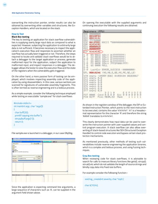 147
overwriting the instruction pointer, similar results can also be
obtained by overwriting other variables and structures, like Ex-
ception Handlers, which are located on the stack.
How to Test
Black Box testing
The key to testing an application for stack overflow vulnerabili-
ties is supplying overly large input data as compared to what is
expected. However, subjecting the application to arbitrarily large
data is not sufficient. It becomes necessary to inspect the appli-
cation’s execution flow and responses to ascertain whether an
overflow has actually been triggered or not. Therefore, the steps
required to locate and validate stack overflows would be to at-
tach a debugger to the target application or process, generate
malformed input for the application, subject the application to
malformed input, and inspect responses in a debugger. The de-
bugger allows the tester to view the execution flow and the state
of the registers when the vulnerability gets triggered.
On the other hand, a more passive form of testing can be em-
ployed, which involves inspecting assembly code of the appli-
cation by using disassemblers. In this case, various sections are
scanned for signatures of vulnerable assembly fragments. This
is often termed as reverse engineering and is a tedious process.
As a simple example, consider the following technique employed
while testing an executable “sample.exe” for stack overflows:
File sample.exe is launched in a debugger, in our case OllyDbg.
Since the application is expecting command line arguments, a
large sequence of characters such as ‘A’, can be supplied in the
argument field shown above.
Web Application Penetration Testing
On opening the executable with the supplied arguments and
continuing execution the following results are obtained.
As shown in the registers window of the debugger, the EIP or Ex-
tended Instruction Pointer, which points to the next instruction
to be executed, contains the value ‘41414141’. ‘41’ is a hexadeci-
mal representation for the character ‘A’ and therefore the string
‘AAAA’ translates to 41414141.
This clearly demonstrates how input data can be used to over-
write the instruction pointer with user-supplied values and con-
trol program execution. A stack overflow can also allow over-
writing of stack-based structures like SEH (Structured Exception
Handler) to control code execution and bypass certain stack pro-
tection mechanisms.
As mentioned previously, other methods of testing such vul-
nerabilities include reverse engineering the application binaries,
which is a complex and tedious process, and using fuzzing tech-
niques.
Gray Box testing
When reviewing code for stack overflows, it is advisable to
search for calls to insecure library functions like gets(), strcpy(),
strcat() etc which do not validate the length of source strings and
blindly copy data into fixed size buffers.
For example consider the following function:-
#include<stdio.h>
int main(int argc, char *argv[])
{
char buff[20];
printf(“copying into buffer”);
strcpy(buff,argv[1]);
return 0;
}
void log_create(int severity, char *inpt) {
char b[1024];
 