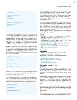 148
Web Application Penetration Testing
From above, the line strcat(b,inpt) will result in a stack overflow
if inpt exceeds 1024 bytes. Not only does this demonstrate an
insecure usage of strcat, it also shows how important it is to
examine the length of strings referenced by a character point-
er that is passed as an argument to a function; In this case the
length of string referenced by char *inpt. Therefore it is always
a good idea to trace back the source of function arguments and
ascertain string lengths while reviewing code.
Usage of the relatively safer strncpy() can also lead to stack
overflows since it only restricts the number of bytes copied into
the destination buffer. If the size argument that is used to ac-
complish this is generated dynamically based on user input or
calculated inaccurately within loops, it is possible to overflow
stack buffers. For example:-
where source is user controllable data. A good example would be
the samba trans2open stack overflow vulnerability (http://www.
securityfocus.com/archive/1/317615).
Vulnerabilities can also appear in URL and address parsing code.
In such cases, a function like memccpy() is usually employed
which copies data into a destination buffer from source until a
specified character is not encountered. Consider the function:
In this case the information contained in path could be greater
than 40 bytes before ‘’ can be encountered. If so it will cause a
stack overflow. A similar vulnerability was located in Windows
RPCSS subsystem (MS03-026). The vulnerable code copied
server names from UNC paths into a fixed size buffer until a ‘’
was encountered. The length of the server name in this case was
controllable by users.
Apart from manually reviewing code for stack overflows, stat-
ic code analysis tools can also be of great assistance. Although
they tend to generate a lot of false positives and would barely be
able to locate a small portion of defects, they certainly help in re-
ducing the overhead associated with finding low hanging fruits,
like strcpy() and sprintf() bugs.
A variety of tools like RATS, Flawfinder and ITS4 are available for
analyzing C-style languages.
Tools
• OllyDbg: “A windows based debugger used for analyzing buffer
overflow vulnerabilities” - http://www.ollydbg.de
• Spike, A fuzzer framework that can be used to explore
vulnerabilities and perform length testing - http://www.
immunitysec.com/downloads/SPIKE2.9.tgz
• Brute Force Binary Tester (BFB), A proactive binary checker -
http://bfbtester.sourceforge.net/
• Metasploit, A rapid exploit development and Testing frame
work - http://www.metasploit.com
References
Whitepapers
• Aleph One: “Smashing the Stack for Fun and Profit” -
http://insecure.org/stf/smashstack.html
• The Samba trans2open stack overflow vulnerability -
http://www.
securityfocus.com/archive/1/317615
• Windows RPC DCOM vulnerability details -
http://www.xfocus.
org/documents/200307/2.html
Testing for Format String
Summary
This section describes how to test for format string attacks that can
be used to crash a program or to execute harmful code. The prob-
lem stems from the use of unfiltered user input as the format string
parameter in certain C functions that perform formatting, such as
printf().
Various C-Style languages provision formatting of output by means
of functions like printf( ), fprintf( ) etc. Formatting is governed by a
parameter to these functions termed as format type specifier, typ-
ically %s, %c etc. The vulnerability arises when format functions are
called with inadequate parameters validation and user controlled
data.
Asimpleexamplewouldbeprintf(argv[1]).Inthiscasethe type spec-
ifier has not been explicitly declared, allowing a user to pass charac-
ters such as %s, %n, %x to the application by means of command line
argument argv[1].
This situation tends to become precarious since a user who can sup-
ply format specifiers can perform the following malicious actions:
if (severity == 1)
{
strcat(b,”Error occurred on”);
strcat(b,”:”);
strcat(b,inpt);
FILE *fd = fopen (“logfile.log”, “a”);
fprintf(fd, “%s”, b);
fclose(fd);
. . . . . .
}
void func(char *source)
{
Char dest[40];
…
size=strlen(source)+1
….
strncpy(dest,source,size)
}
void func(char *path)
{
char servaddr[40];
…
memccpy(servaddr,path,’’);
….
}
 