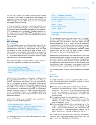 152
The first attack exploits a lack of input sanitization which allows
an intruder to insert CR and LF characters into the headers of the
application response and to ‘split’ that answer into two different
HTTP messages. The goal of the attack can vary from a cache
poisoning to cross site scripting.
In the second attack, the attacker exploits the fact that some
specially crafted HTTP messages can be parsed and interpret-
ed in different ways depending on the agent that receives them.
HTTP smuggling requires some level of knowledge about the dif-
ferent agents that are handling the HTTP messages (web server,
proxy, firewall) and therefore will be included only in the Gray Box
testing section.
How to Test
Black Box testing
HTTP Splitting
Some web applications use part of the user input to generate the
values of some headers of their responses. The most straight-
forward example is provided by redirections in which the target
URL depends on some user-submitted value. Let’s say for in-
stance that the user is asked to choose whether he/she prefers
a standard or advanced web interface. The choice will be passed
as a parameter that will be used in the response header to trigger
the redirection to the corresponding page.
More specifically, if the parameter ‘interface’ has the value ‘ad-
vanced’, the application will answer with the following:
When receiving this message, the browser will bring the user to
the page indicated in the Location header. However, if the ap-
plication does not filter the user input, it will be possible to in-
sert in the ‘interface’ parameter the sequence %0d%0a, which
represents the CRLF sequence that is used to separate different
lines. At this point, testers will be able to trigger a response that
will be interpreted as two different responses by anybody who
happens to parse it, for instance a web cache sitting between
us and the application. This can be leveraged by an attacker to
poison this web cache so that it will provide false content in all
subsequent requests.
Let’s say that in the previous example the tester passes the fol-
lowing data as the interface parameter:
The resulting answer from the vulnerable application will there-
fore be the following:
Web Application Penetration Testing
The web cache will see two different responses, so if the attacker
sends, immediately after the first request, a second one asking
for /index.html, the web cache will match this request with the
second response and cache its content, so that all subsequent
requests directed to victim.com/index.html passing through
that web cache will receive the “system down” message. In this
way, an attacker would be able to effectively deface the site for
all users using that web cache (the whole Internet, if the web
cache is a reverse proxy for the web application).
Alternatively, the attacker could pass to those users a JavaScript
snippet that mounts a cross site scripting attack, e.g., to steal
the cookies. Note that while the vulnerability is in the application,
the target here is its users. Therefore, in order to look for this
vulnerability, the tester needs to identify all user controlled input
that influences one or more headers in the response, and check
whether he/she can successfully inject a CR+LF sequence in it.
The headers that are the most likely candidates for this attack
are:
• Location
• Set-Cookie
It must be noted that a successful exploitation of this vulnera-
bility in a real world scenario can be quite complex, as several
factors must be taken into account:
[1] The pen-tester must properly set the headers in the fake
response for it to be successfully cached (e.g., a Last-Modified
header with a date set in the future). He/she might also have
to destroy previously cached versions of the target pagers, by
issuing a preliminary request with “Pragma: no-cache” in the
request headers
[2] The application, while not filtering the CR+LF sequence,
might filter other characters that are needed for a successful
attack (e.g., “<” and “>”). In this case, the tester can try to use
other encodings (e.g., UTF-7)
[3] Some targets (e.g., ASP) will URL-encode the path part of the
Location header (e.g., www.victim.com/redirect.asp), making
a CRLF sequence useless. However, they fail to encode the
query section (e.g., ?interface=advanced), meaning that a
leading question mark is enough to bypass this filtering
For a more detailed discussion about this attack and other in-
formation about possible scenarios and applications, check the
papers referenced at the bottom of this section.
HTTP/1.1 302 Moved Temporarily
Date: Sun, 03 Dec 2005 16:22:19 GMT
Location: http://victim.com/main.jsp?interface=advanced
<snip>
advanced%0d%0aContent-Length:%20
0%0d%0a%0d%0aHTTP/1.1%20200%20OK%0d%0aContent-
Type:%20text/html%0d%0aContent-Length:%20
35%0d%0a%0d%0a<html>Sorry,%20System%20Down</
html>
HTTP/1.1 302 Moved Temporarily
Date: Sun, 03 Dec 2005 16:22:19 GMT
Location: http://victim.com/main.jsp?interface=advanced
Content-Length: 0
HTTP/1.1 200 OK
Content-Type: text/html
Content-Length: 35
<html>Sorry,%20System%20Down</html>
<other data>
 